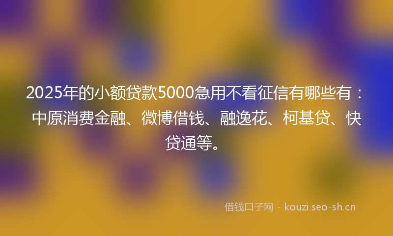 2025年的小额贷款5000急用不看征信有哪些有：中原消费金融、微博借钱、融逸花、柯基贷、快贷通等。