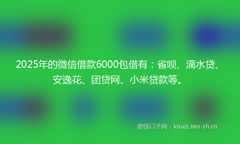 2025年的微信借款6000包借有：省呗、滴水贷、安逸花、团贷网、小米贷款等。