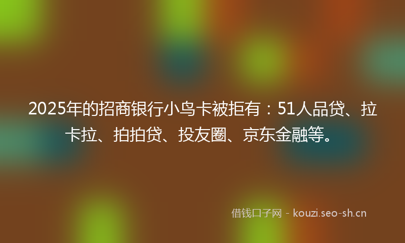 2025年的招商银行小鸟卡被拒有：51人品贷、拉卡拉、拍拍贷、投友圈、京东金融等。