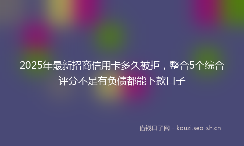 2025年最新招商信用卡多久被拒，整合5个综合评分不足有负债都能下款口子