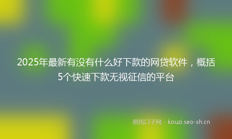 2025年最新有没有什么好下款的网贷软件，概括5个快速下款无视征信的平台