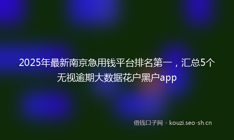 2025年最新南京急用钱平台排名第一，汇总5个无视逾期大数据花户黑户app