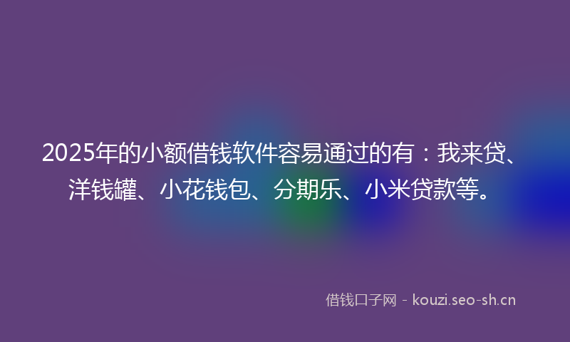2025年的小额借钱软件容易通过的有：我来贷、洋钱罐、小花钱包、分期乐、小米贷款等。