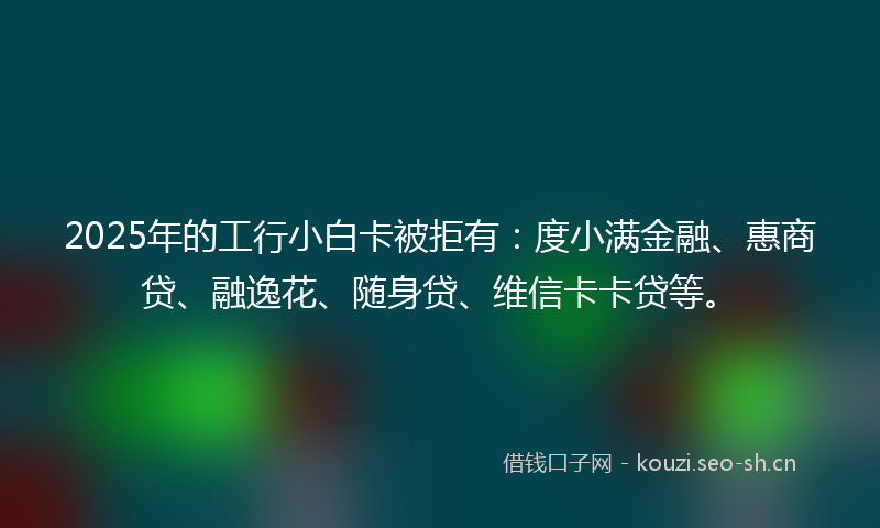 2025年的工行小白卡被拒有：度小满金融、惠商贷、融逸花、随身贷、维信卡卡贷等。