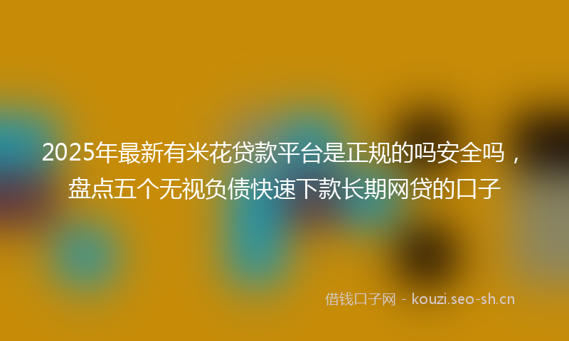 2025年最新有米花贷款平台是正规的吗安全吗，盘点五个无视负债快速下款长期网贷的口子
