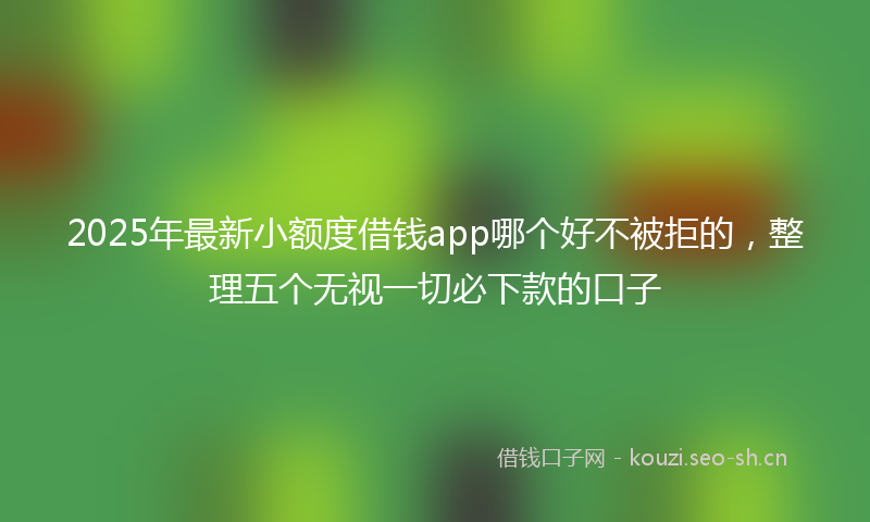 2025年最新小额度借钱app哪个好不被拒的，整理五个无视一切必下款的口子