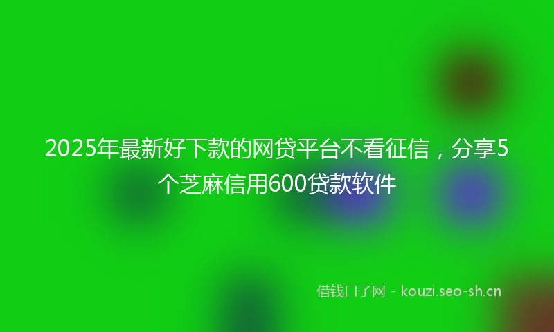 2025年最新好下款的网贷平台不看征信，分享5个芝麻信用600贷款软件