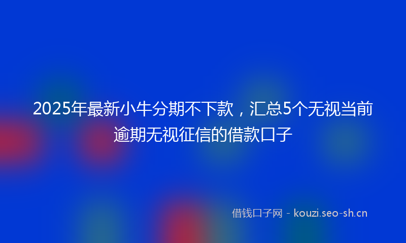 2025年最新小牛分期不下款，汇总5个无视当前逾期无视征信的借款口子