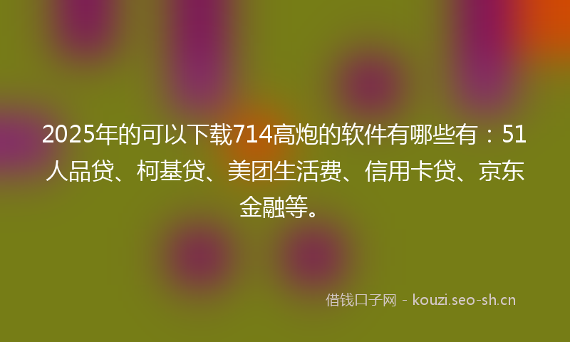 2025年的可以下载714高炮的软件有哪些有：51人品贷、柯基贷、美团生活费、信用卡贷、京东金融等。