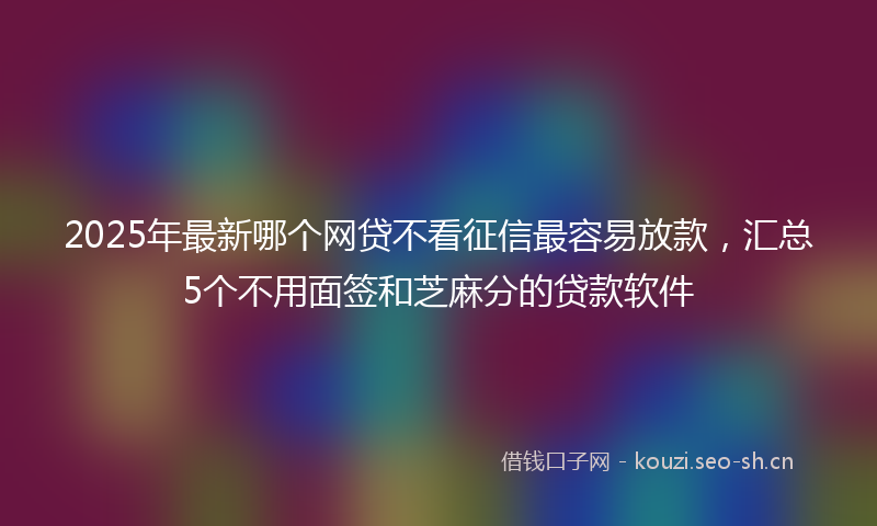 2025年最新哪个网贷不看征信最容易放款，汇总5个不用面签和芝麻分的贷款软件