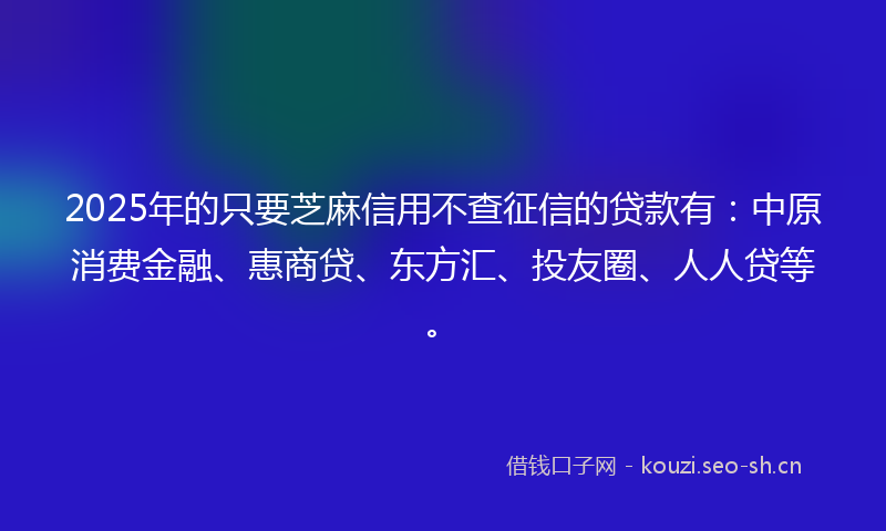 2025年的只要芝麻信用不查征信的贷款有：中原消费金融、惠商贷、东方汇、投友圈、人人贷等。
