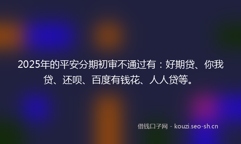 2025年的平安分期初审不通过有：好期贷、你我贷、还呗、百度有钱花、人人贷等。