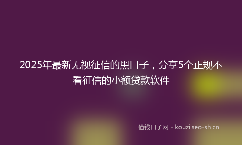 2025年最新无视征信的黑口子，分享5个正规不看征信的小额贷款软件