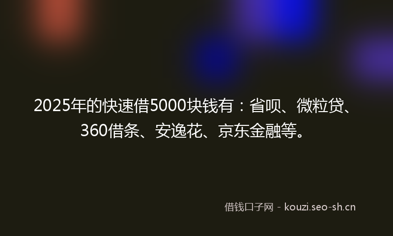 2025年的快速借5000块钱有：省呗、微粒贷、360借条、安逸花、京东金融等。