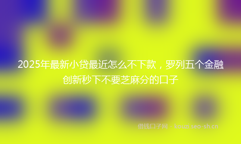 2025年最新小贷最近怎么不下款，罗列五个金融创新秒下不要芝麻分的口子