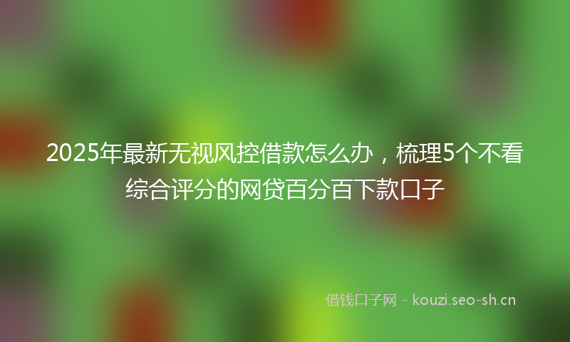 2025年最新无视风控借款怎么办，梳理5个不看综合评分的网贷百分百下款口子