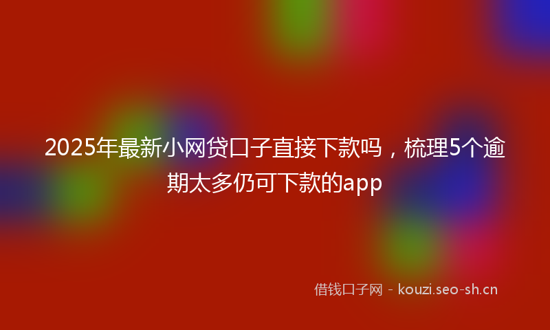 2025年最新小网贷口子直接下款吗,梳理5个逾期太多仍可下款的app