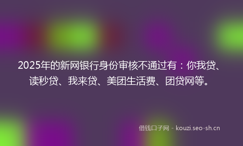 2025年的新网银行身份审核不通过有：你我贷、读秒贷、我来贷、美团生活费、团贷网等。