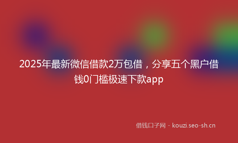 2025年最新微信借款2万包借，分享五个黑户借钱0门槛极速下款app