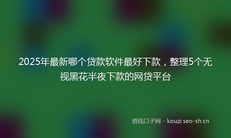 2025年最新哪个贷款软件最好下款，整理5个无视黑花半夜下款的网贷平台