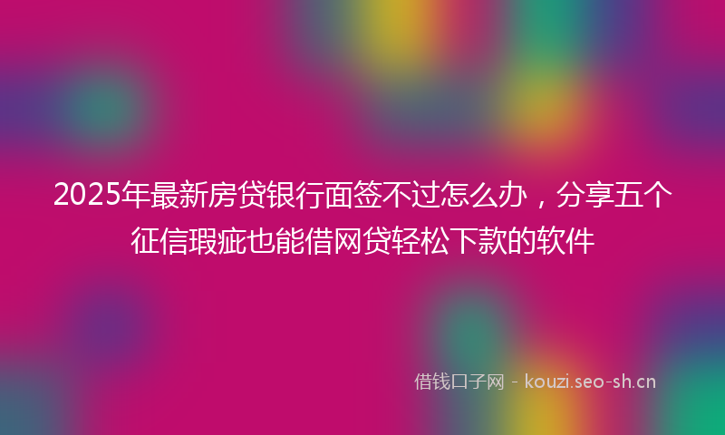 2025年最新房贷银行面签不过怎么办，分享五个征信瑕疵也能借网贷轻松下款的软件