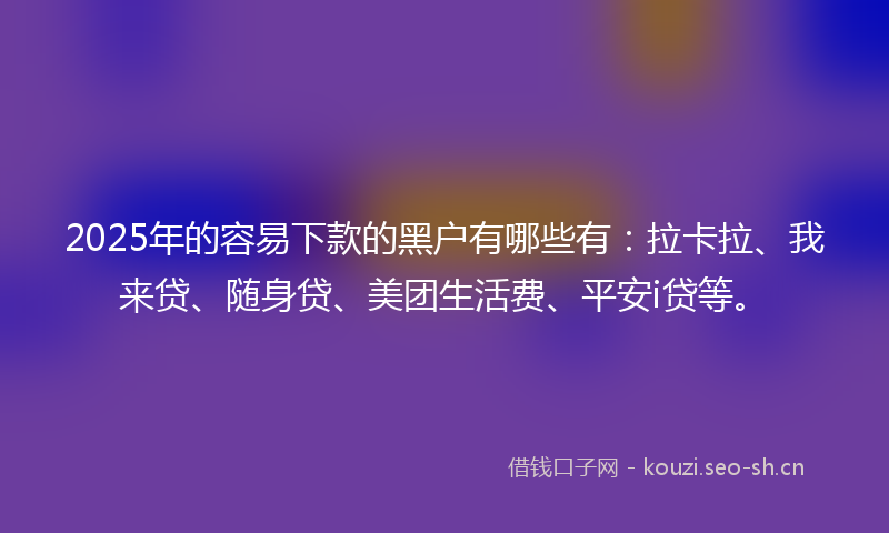 2025年的容易下款的黑户有哪些有：拉卡拉、我来贷、随身贷、美团生活费、平安i贷等。