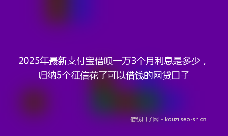 2025年最新支付宝借呗一万3个月利息是多少，归纳5个征信花了可以借钱的网贷口子