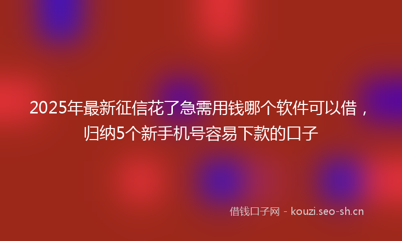 2025年最新征信花了急需用钱哪个软件可以借，归纳5个新手机号容易下款的口子