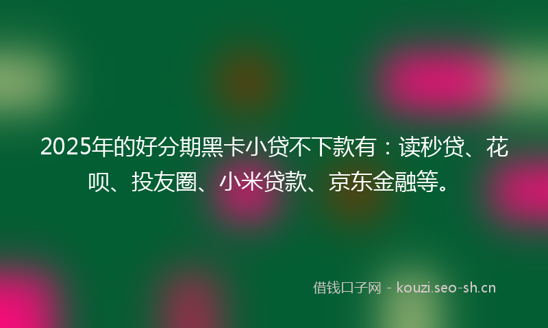 2025年的好分期黑卡小贷不下款有：读秒贷、花呗、投友圈、小米贷款、京东金融等。