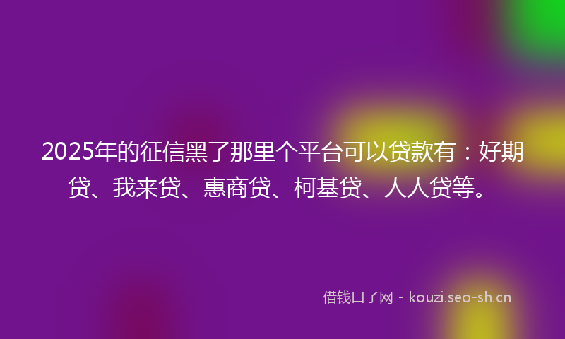 2025年的征信黑了那里个平台可以贷款有：好期贷、我来贷、惠商贷、柯基贷、人人贷等。
