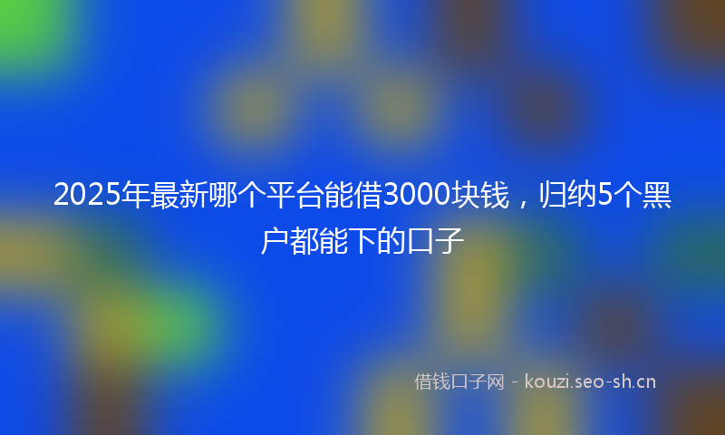 2025年最新哪个平台能借3000块钱，归纳5个黑户都能下的口子