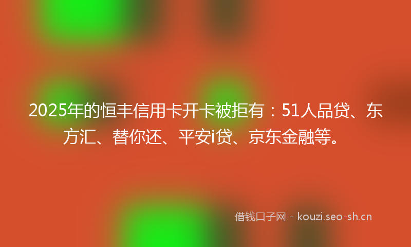 2025年的恒丰信用卡开卡被拒有：51人品贷、东方汇、替你还、平安i贷、京东金融等。