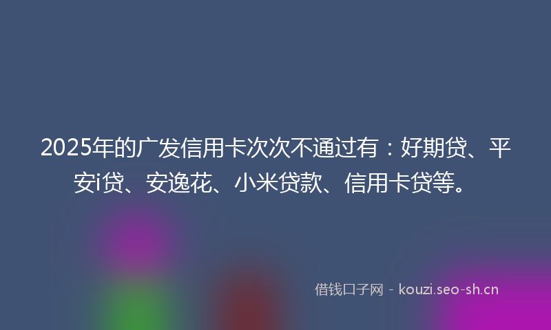 2025年的广发信用卡次次不通过有：好期贷、平安i贷、安逸花、小米贷款、信用卡贷等。