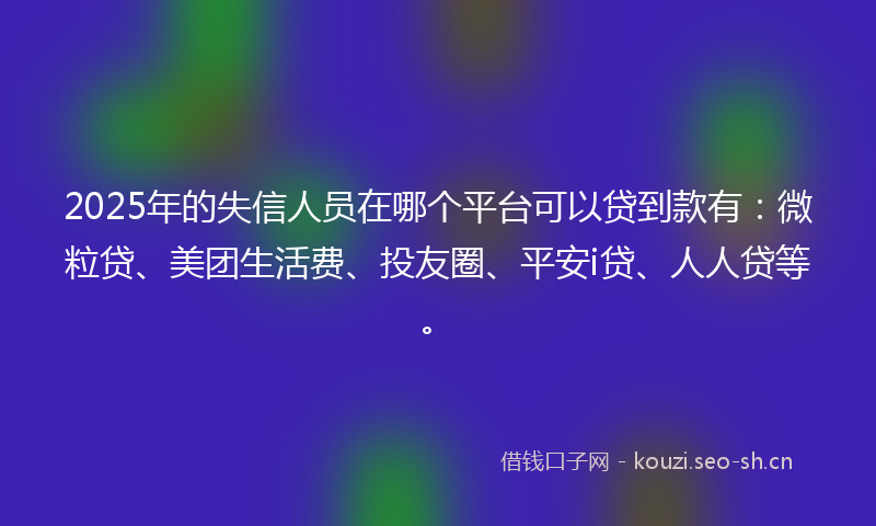 2025年的失信人员在哪个平台可以贷到款有：微粒贷、美团生活费、投友圈、平安i贷、人人贷等。