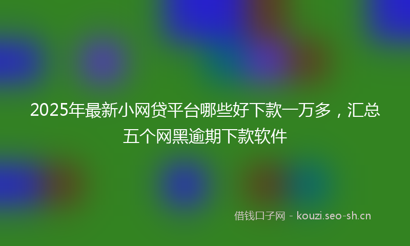 2025年最新小网贷平台哪些好下款一万多，汇总五个网黑逾期下款软件