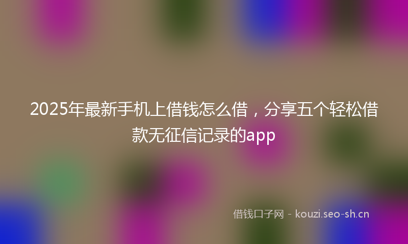 2025年最新手机上借钱怎么借，分享五个轻松借款无征信记录的app