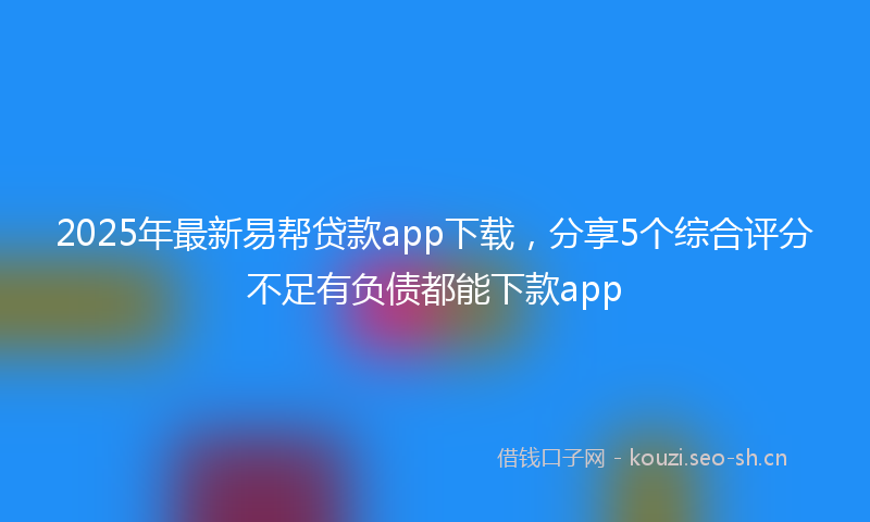 2025年最新易帮贷款app下载，分享5个综合评分不足有负债都能下款app