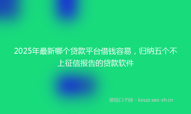 2025年最新哪个贷款平台借钱容易，归纳五个不上征信报告的贷款软件