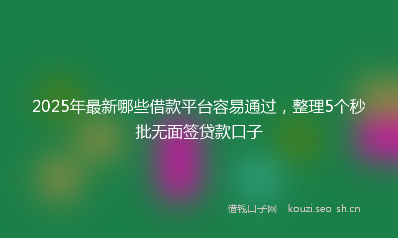 2025年最新哪些借款平台容易通过，整理5个秒批无面签贷款口子