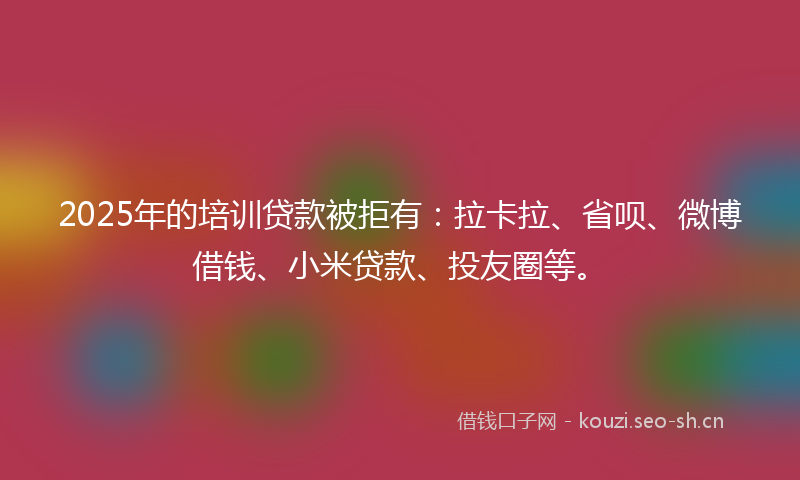 2025年的培训贷款被拒有：拉卡拉、省呗、微博借钱、小米贷款、投友圈等。
