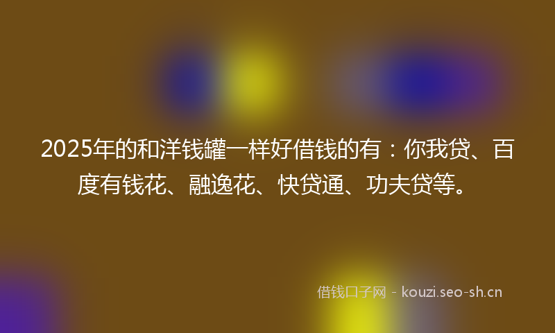 2025年的和洋钱罐一样好借钱的有：你我贷、百度有钱花、融逸花、快贷通、功夫贷等。