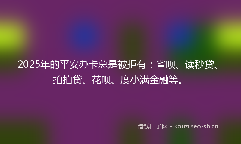2025年的平安办卡总是被拒有:省呗、读秒贷、拍拍贷、花呗、度小满金融等。