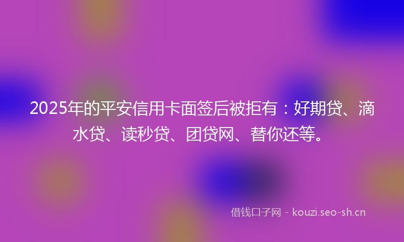 2025年的平安信用卡面签后被拒有：好期贷、滴水贷、读秒贷、团贷网、替你还等。