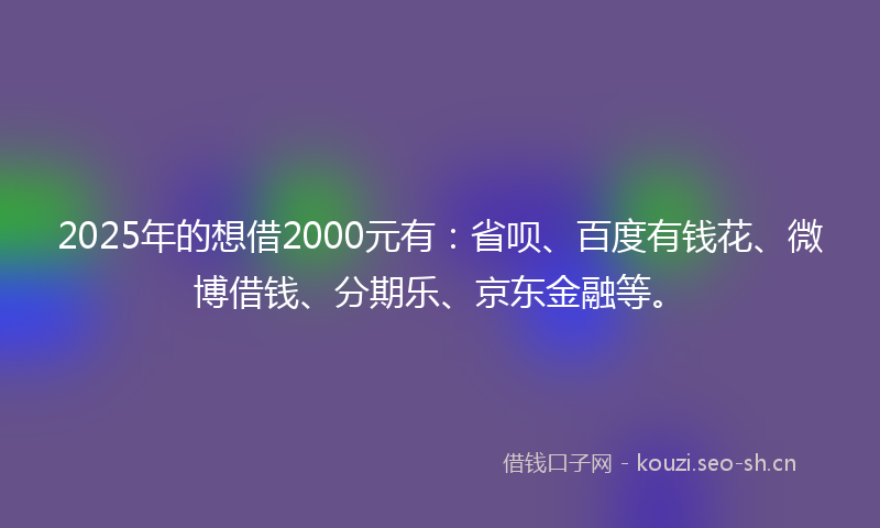 2025年的想借2000元有：省呗、百度有钱花、微博借钱、分期乐、京东金融等。