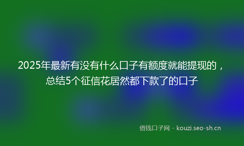 2025年最新有没有什么口子有额度就能提现的，总结5个征信花居然都下款了的口子