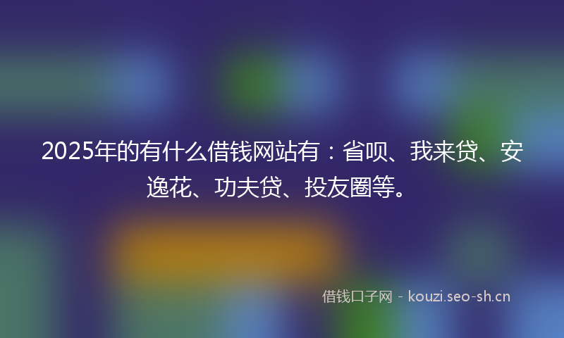 2025年的有什么借钱网站有：省呗、我来贷、安逸花、功夫贷、投友圈等。