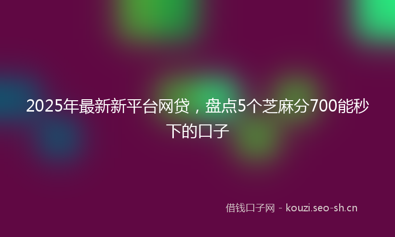 2025年最新新平台网贷，盘点5个芝麻分700能秒下的口子