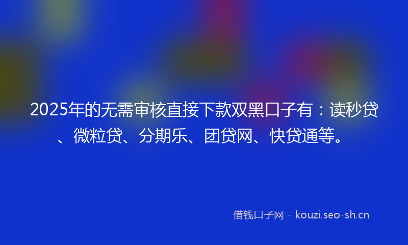2025年的无需审核直接下款双黑口子有：读秒贷、微粒贷、分期乐、团贷网、快贷通等。
