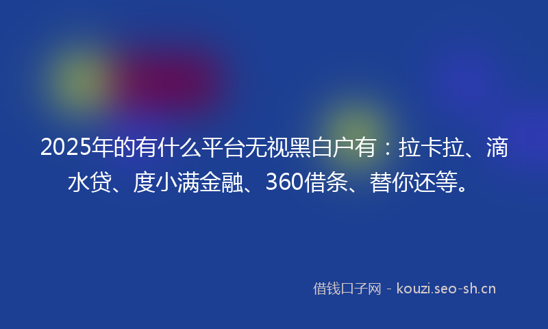 2025年的有什么平台无视黑白户有：拉卡拉、滴水贷、度小满金融、360借条、替你还等。