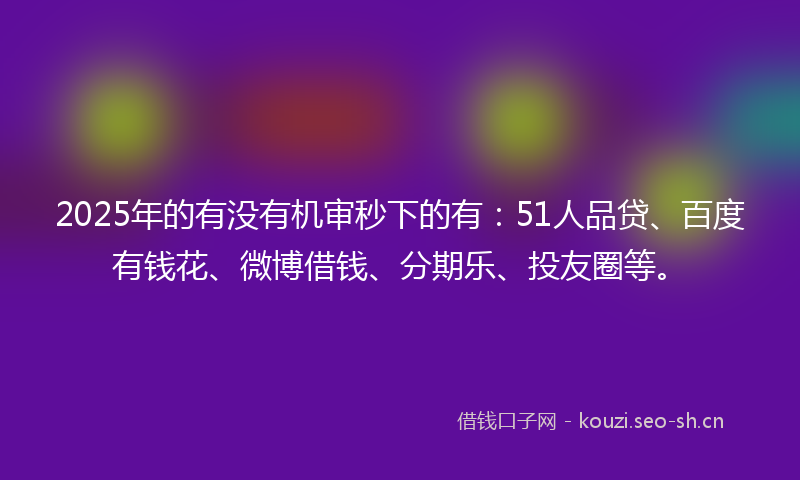 2025年的有没有机审秒下的有:51人品贷、百度有钱花、微博借钱、分期乐、投友圈等。